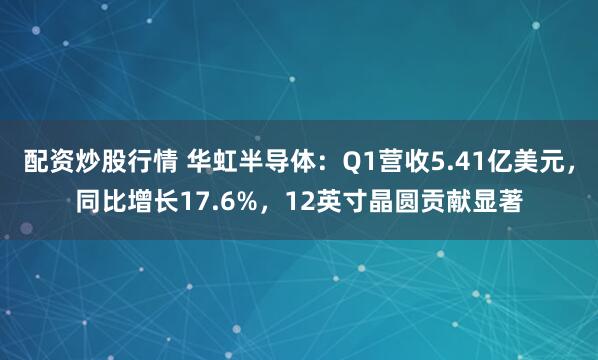 配资炒股行情 华虹半导体：Q1营收5.41亿美元，同比增长17.6%，12英寸晶圆贡献显著