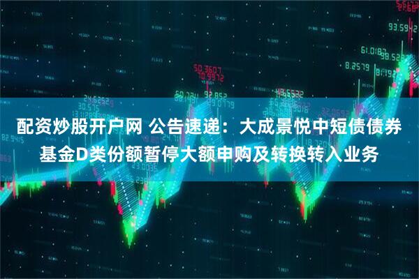 配资炒股开户网 公告速递：大成景悦中短债债券基金D类份额暂停大额申购及转换转入业务