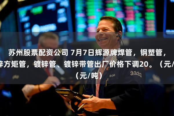 苏州股票配资公司 7月7日辉源牌焊管，钢塑管，镀锌方矩管，镀锌管、镀锌带管出厂价格下调20。（元/吨）