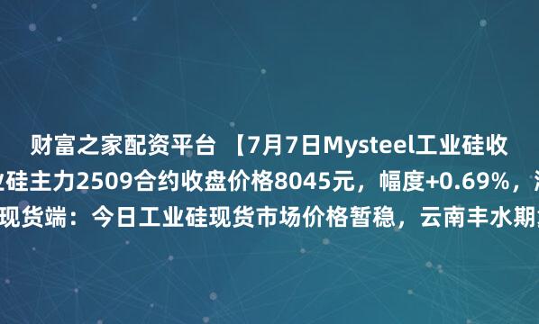 财富之家配资平台 【7月7日Mysteel工业硅收盘评述】期货端：工业硅主力2509合约收盘价格8045元，幅度+0.69%，涨55元，单日减仓5935手；现货端：今日工业硅现货市场价格暂稳，云南丰水期复产脚步加快，供应端仍有压力。目前华东通氧553#硅价格在8600-8900元/吨，华东421#硅在8800-9200元/吨。