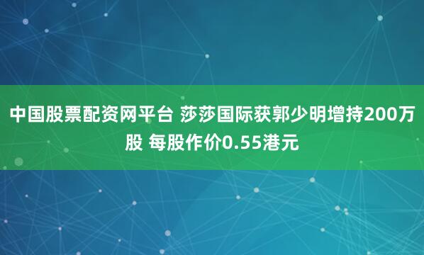 中国股票配资网平台 莎莎国际获郭少明增持200万股 每股作价0.55港元