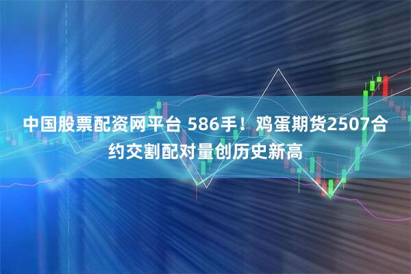 中国股票配资网平台 586手！鸡蛋期货2507合约交割配对量创历史新高