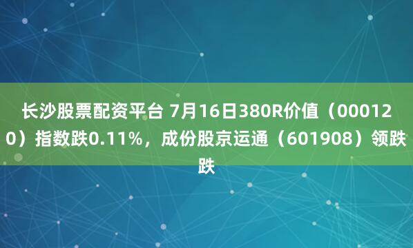 长沙股票配资平台 7月16日380R价值（000120）指数跌0.11%，成份股京运通（601908）领跌