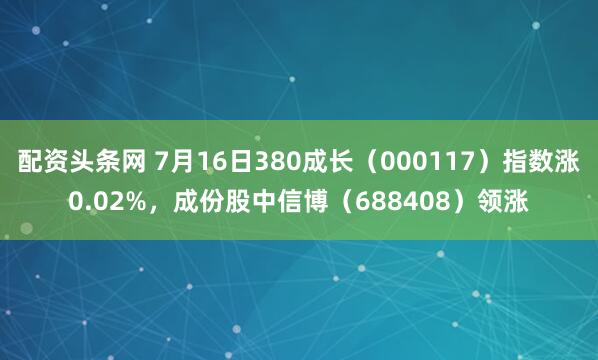 配资头条网 7月16日380成长（000117）指数涨0.02%，成份股中信博（688408）领涨