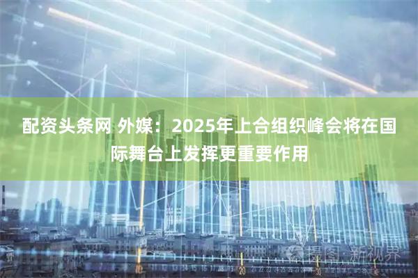 配资头条网 外媒：2025年上合组织峰会将在国际舞台上发挥更重要作用
