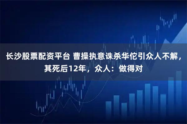 长沙股票配资平台 曹操执意诛杀华佗引众人不解，其死后12年，众人：做得对
