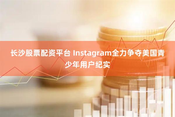 长沙股票配资平台 Instagram全力争夺美国青少年用户纪实