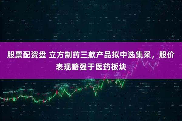 股票配资盘 立方制药三款产品拟中选集采，股价表现略强于医药板块